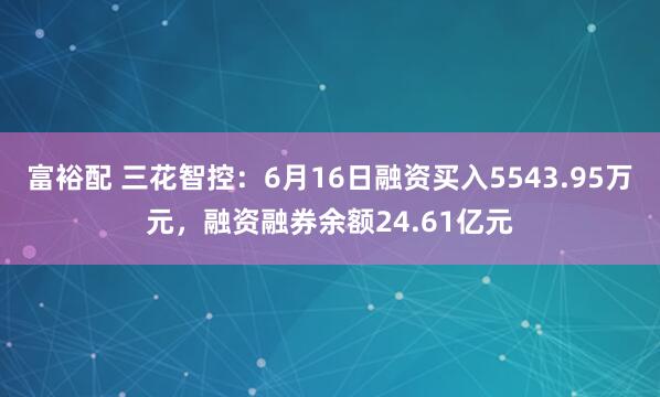 富裕配 三花智控：6月16日融资买入5543.95万元，融资融券余额24.61亿元