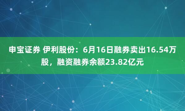 申宝证券 伊利股份：6月16日融券卖出16.54万股，融资融券余额23.82亿元