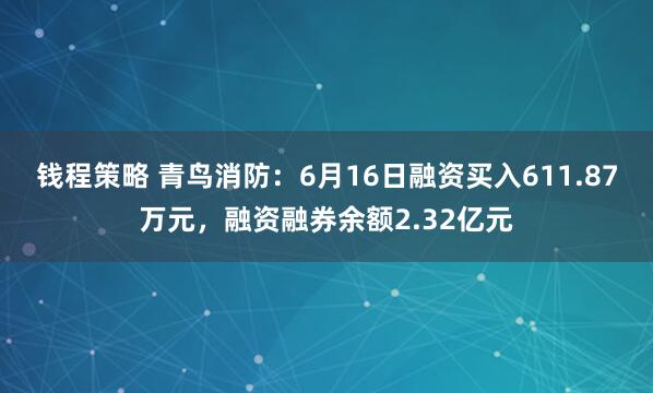钱程策略 青鸟消防：6月16日融资买入611.87万元，融资融券余额2.32亿元