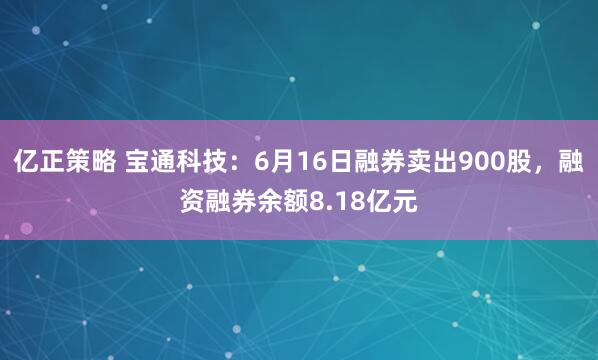 亿正策略 宝通科技：6月16日融券卖出900股，融资融券余额8.18亿元