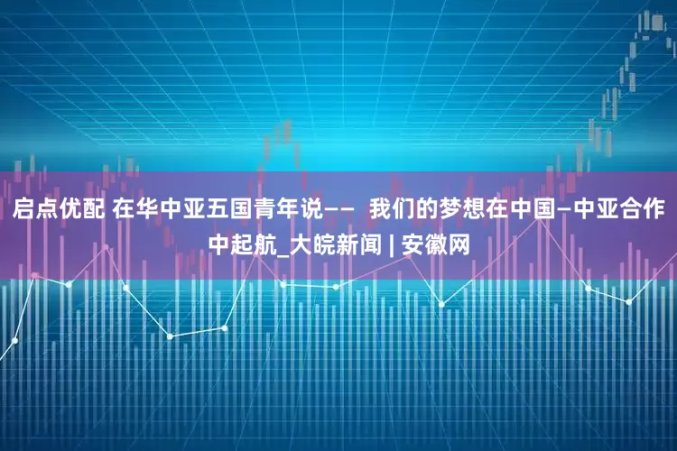 启点优配 在华中亚五国青年说——  我们的梦想在中国—中亚合作中起航_大皖新闻 | 安徽网