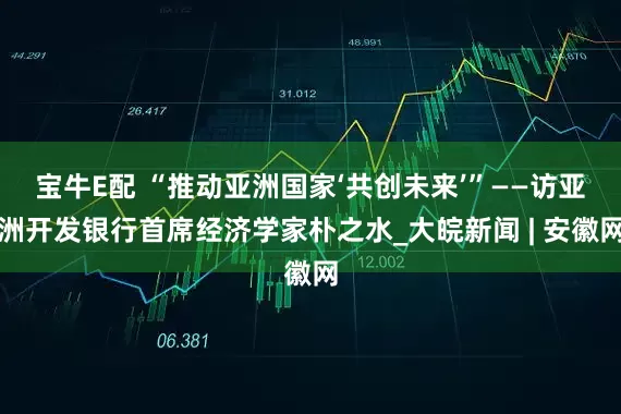 宝牛E配 “推动亚洲国家‘共创未来’”——访亚洲开发银行首席经济学家朴之水_大皖新闻 | 安徽网