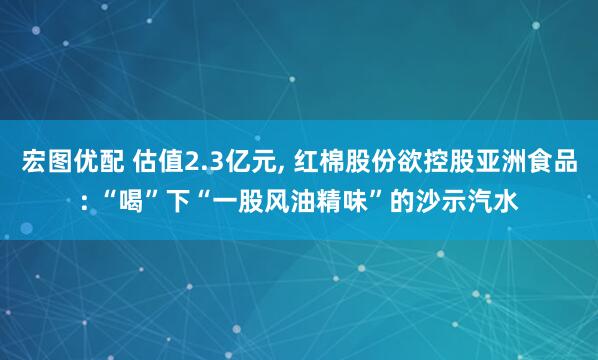 宏图优配 估值2.3亿元, 红棉股份欲控股亚洲食品: “喝”下“一股风油精味”的沙示汽水