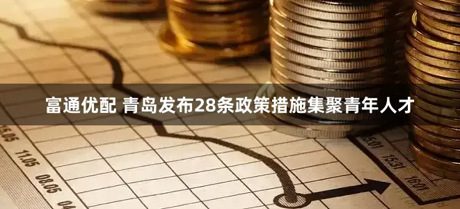 富通优配 青岛发布28条政策措施集聚青年人才
