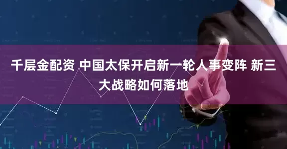 千层金配资 中国太保开启新一轮人事变阵 新三大战略如何落地