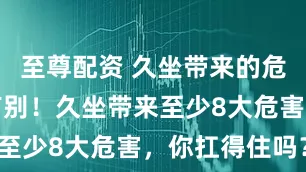 至尊配资 久坐带来的危害，男女有别！久坐带来至少8大危害，你扛得住吗？