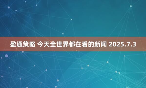 盈通策略 今天全世界都在看的新闻 2025.7.3