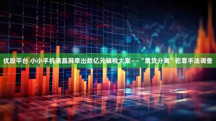 优股平台 小小手机液晶屏牵出数亿元骗税大案——“票货分离”犯罪手法调查