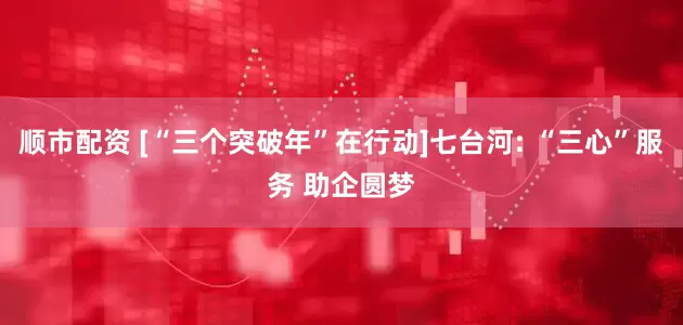 顺市配资 [“三个突破年”在行动]七台河: “三心”服务 助企圆梦