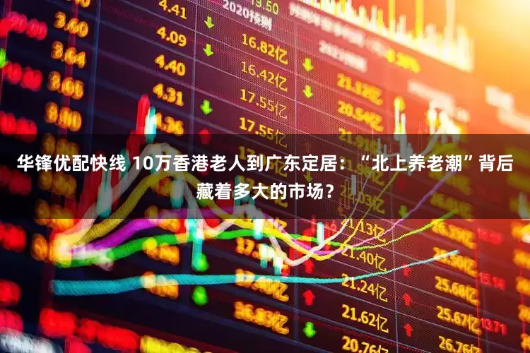 华锋优配快线 10万香港老人到广东定居：“北上养老潮”背后藏着多大的市场？