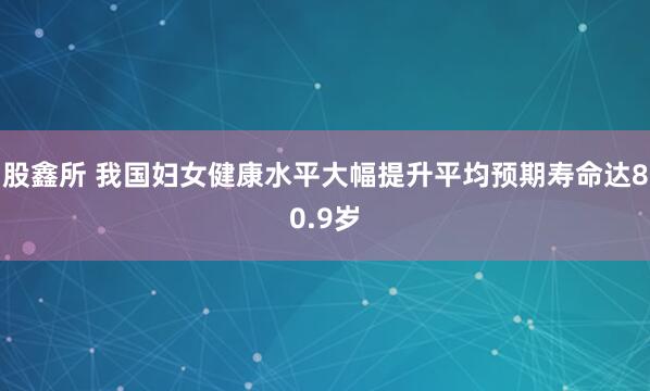 股鑫所 我国妇女健康水平大幅提升　平均预期寿命达80.9岁