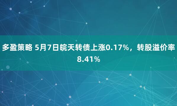 多盈策略 5月7日皖天转债上涨0.17%，转股溢价率8.41%