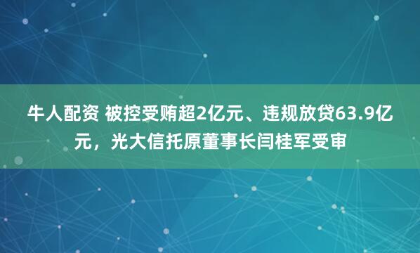 牛人配资 被控受贿超2亿元、违规放贷63.9亿元，光大信托原董事长闫桂军受审
