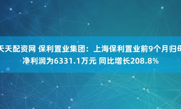 天天配资网 保利置业集团：上海保利置业前9个月归母净利润为6331.1万元 同比增长208.8%
